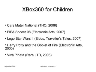 XBox360 for Children Cars Mater National (THQ, 2006) FIFA Soccer 08 (Electronic Arts, 2007) Lego Star Wars II (Eidos, Traveller’s Tales, 2007)‏ Harry Potty and the Goblet of Fire (Electronic Arts, 2005) Viva Pinata (Rare LTD, 2006)‏ 