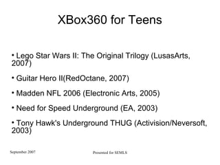 XBox360 for Teens Lego Star Wars II: The Original Trilogy (LusasArts, 2007) Guitar Hero II(RedOctane, 2007) Madden NFL 2006 (Electronic Arts, 2005)  Need for Speed Underground (EA, 2003)  Tony Hawk's Underground THUG (Activision/Neversoft, 2003)‏ 