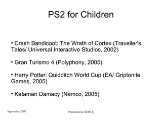 PS2 for Children Crash Bandicoot: The Wrath of Cortex (Traveller's Tales/ Universal Interactive Studios, 2002)  Gran Turismo 4 (Polyphony, 2005)‏ Harry Potter: Quidditch World Cup (EA/ Griptonite Games, 2005)   Katamari Damacy (Namco, 2005)  