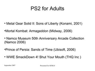 PS2 for Adults Metal Gear Solid II: Sons of Liberty (Konami, 2001) Mortal Kombat: Armageddon (Midway, 2006)   Namco Museum 50th Anniversary Arcade Collection (Namco 2006)   Prince of Persia: Sands of Time (Ubisoft, 2006) WWE SmackDown 4! Shut Your Mouth (THQ Inc )   
