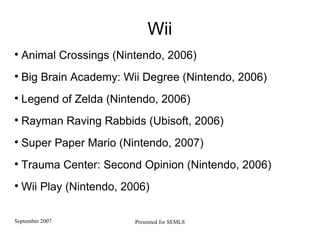 Wii Animal Crossings (Nintendo, 2006) Big Brain Academy: Wii Degree (Nintendo, 2006) Legend of Zelda (Nintendo, 2006) Rayman Raving Rabbids (Ubisoft, 2006)   Super Paper Mario (Nintendo, 2007) Trauma Center: Second Opinion (Nintendo, 2006) Wii Play (Nintendo, 2006)  