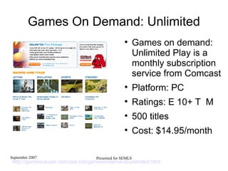 Games On Demand: Unlimited Games on demand: Unlimited Play is a monthly subscription service from Comcast Platform: PC Ratings: E 10+ T  M  500 titles Cost: $14.95/month http://gamesoduser.comcast.net/gamesondemand/unlimited.html   