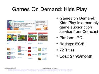 Games On Demand: Kids Play Games on Demand: Kids Play is a monthly game subscription service from Comcast  Platform: PC Ratings: EC/E  72 Titles Cost: $7.95/month http://gamesoduser.comcast.net/gamesondemand/unlimited.html   