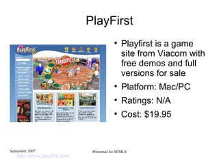 PlayFirst Playfirst is a game site from Viacom with free demos and full versions for sale Platform: Mac/PC Ratings: N/A Cost: $19.95 http://www.playfirst.com/   
