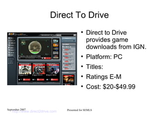 Direct To Drive Direct to Drive provides game downloads from IGN. Platform: PC Titles:  Ratings E-M Cost: $20-$49.99 http://www.direct2drive.com   