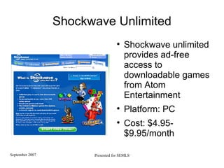 Shockwave Unlimited Shockwave unlimited provides ad-free access to downloadable games from Atom Entertainment Platform: PC Cost: $4.95-$9.95/month 