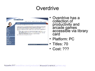 Overdrive Overdrive has a collection of productivity and arcade games accessible via library card Platform: PC Titles: 70 Cost: ??? http://www.overdrive.com/products/dlr/mediaformats/games.asp   