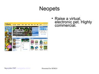 Neopets Raise a virtual, electronic pet. Highly commercial. http://www.neopets.com/   