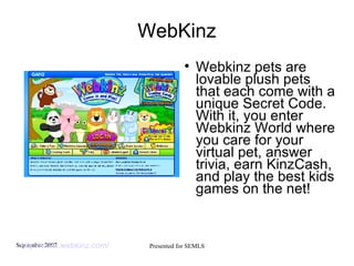WebKinz Webkinz pets are lovable plush pets that each come with a unique Secret Code. With it, you enter Webkinz World where you care for your virtual pet, answer trivia, earn KinzCash, and play the best kids games on the net! http://www.webkinz.com/   