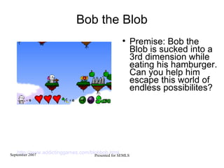 Bob the Blob Premise: Bob the Blob is sucked into a 3rd dimension while eating his hamburger. Can you help him escape this world of endless possibilites? http://www.addictinggames.com/blobbob.html   
