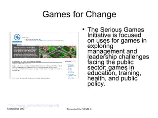 Games for Change The Serious Games Initiative is focused on uses for games in exploring management and leadership challenges facing the public sector; games in education, training, health, and public policy. http://www.gamesforchange.org   