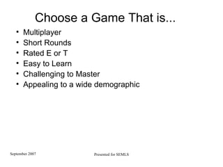 Choose a Game That is... Multiplayer Short Rounds Rated E or T Easy to Learn Challenging to Master Appealing to a wide demographic 