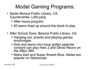 Model Gaming Programs: Santa Monica Public Library, CA  Counterstrike   LAN party After hours program 50 teens lined up around the block to play After School Zone,  Benicia Public Library , CA Hanging out, snacks and playing games encourages Kids and teens who have gotten parental consent can play Halo 2 and Ghost Recon on the XBox 360; Mario Kart and Super Smash Bros. Melee are popular on Gamecube 
