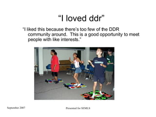 “ I loved ddr” “ I liked this because there’s too few of the DDR community around.  This is a good opportunity to meet people with like interests.” 