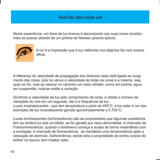 06
Nesta experiência, um feixe de luz branca é decomposto nas suas cores constitu-
intes ao passar através de um prisma de Newton (prisma óptico).
A cor é a impressão que a luz reflectida nos objectos faz nos nossos
olhos.
A diferença de velocidade de propagação dos diversos raios está ligada ao surgi-
mento das cores, pois no vácuo a velocidade de todas as cores é a mesma, seja
qual cor for, mas ao colocar no caminho um meio refrator, como um prisma, água
em suspensão, nota-se então a variação.
Dividindo a velocidade da luz pelo comprimento de onda, é obtido o número de
vibrações do raio em um segundo, isto é a frequência da luz.
Luzes incandescentes , que tem temperatura a partir de 400°C, a luz solar é um dos
exemplos de luz incandescente gerada aproximadamente a 5.750°C.
Luzes luminescentes (luminescência) são as propriedades que algumas substância
tem ao emitira luz sob um efeito, se for gerado por raios ultravioletas, é chamado de
Fotoluminescência, quando o fenômeno começa e acaba de forma instantânea com
a excitação, é chamado de fluorescência,  se manifesta uma remanecência após a
cessação do estímulo, fosforecência, sendo esta a propriedade de certos corpos de
brilhar no escuro sem irradiar calor.
Sem luz não existe cor
 