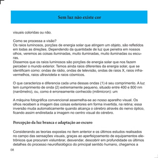 08
visuais coloridas ou não.
Como se processa a visão?
Os raios luminosos, porções de energia solar que atingem um objeto, são refletidos
em todas as direções. Dependendo da quantidade de luz que penetra em nossos
olhos, veremos as coisas iluminadas, muito iluminadas, muito iluminadas ou escu-
ras.
Dissemos que os raios luminosos são porções de energia solar que nos fazem
perceber o mundo exterior. Temos ainda raios diferentes da energia solar, que se
identificam como: ondas de rádio, ondas de televisão, ondas de raios X, raios infra-
vermelhos, raios ultravioleta e raios cósmicos.
O que caracteriza e diferencia cada uma dessas ondas (1) é seu comprimento. A luz
tem cumprimento de onda (2) extremamente pequeno, situado entre 400 e 800 nm
(nanômetro), ou, como é erroneamente conhecido (milimicron): um
A máquina fotográfica convencional assemelha-se ao nosso aparelho visual. Os
olhos recebem a imagem das coisas exteriores em forma invertida, na retina; essa
inversão muda automaticamente quando alcança o cérebro através do nervo óptico,
ficando assim endireitada a imagem no centro visual do cérebro.
Percepção da luz branca e adaptação ao escuro
Considerando as teorias expostas no item anterior e os últimos estudos realisados
no campo das sensações visuais, graças ao aperfeiçoamento de equipamentos ele-
trônicos que procuram vislumbrar, desvendar, descobrir em profundidade os últimos
detalhes do processo neurofisiológico do principal sentido humano, chegamos a
Sem luz não existe cor
 