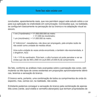 09
conclusões, aparentemente reais, que nos permitem seguir este estudo sobre a cor
para sua aplicação na criatividade em comunicação. Conclusões que, na realidade,
se configuram basicamente na percepção da luz branca e na adaptação visual ao
escuro.
De fato, conforme as análises mais avançadas sobre a percepção das cores, esti-
mulando os três tipos de cones existentes em proporções aproximadamente idênti-
cas, teremos a sensação do branco.
O branco seria, portanto, uma combinação de todos os comprimentos de onda do
espectro, mas, comoo cor, na realidade, não existe.
Entretanto podemos conseguir a sensação do branco pela combinação de apenas
três cores (verde, azul-violeta e vermelho-alaranjado) que tenham propriedades de
Sem luz não existe cor
1 nm (1nanômetro) = 1/1.000.000.000 do metro
= 1/1.000 do micrômetro;
1 um (micrômetro) = 1/1.000.000 do metro.
O “milimícron”, ressaltamos, não deve ser empregado, pela simples razão de
não existir como unidade de medida oficial.
Uma outra unidade às vezes ainda encontrada, e também não-recomendada, é
o ângstrom, A(3):
1 A = 1/10 do nanômetro. Pois bem, o olho humano só pode perceber e ver as
ondas que vão de 400 a 800 nm (ou4.000 a 8.000 A) de comprimento.
 