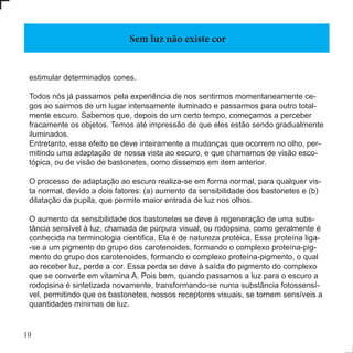 10
estimular determinados cones.
Todos nós já passamos pela experiência de nos sentirmos momentaneamente ce-
gos ao sairmos de um lugar intensamente iluminado e passarmos para outro total-
mente escuro. Sabemos que, depois de um certo tempo, começamos a perceber
fracamente os objetos. Temos até impressão de que eles estão sendo gradualmente
iluminados.
Entretanto, esse efeito se deve inteiramente a mudanças que ocorrem no olho, per-
mitindo uma adaptação de nossa vista ao escuro, e que chamamos de visão esco-
tópica, ou de visão de bastonetes, como dissemos em item anterior.
O processo de adaptação ao escuro realiza-se em forma normal, para qualquer vis-
ta normal, devido a dois fatores: (a) aumento da sensibilidade dos bastonetes e (b)
dilatação da pupila, que permite maior entrada de luz nos olhos.
O aumento da sensibilidade dos bastonetes se deve à regeneração de uma subs-
tância sensível à luz, chamada de púrpura visual, ou rodopsina, como geralmente é
conhecida na terminologia cientifica. Ela é de natureza protéica. Essa proteína liga-
-se a um pigmento do grupo dos carotenoides, formando o complexo proteína-pig-
mento do grupo dos carotenoides, formando o complexo proteína-pigmento, o qual
ao receber luz, perde a cor. Essa perda se deve à saída do pigmento do complexo
que se converte em vitamina A. Pois bem, quando passamos a luz para o escuro a
rodopsina é sintetizada novamente, transformando-se numa substância fotossensí-
vel, permitindo que os bastonetes, nossos receptores visuais, se tornem sensíveis a
quantidades mínimas de luz.
Sem luz não existe cor
 