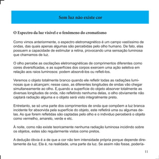 11
O Espectro da luz visível e o fenômeno do cromatismo
Como vimos anteriormente, o espectro eletromagnético é um campo vastíssimo de
ondas, das quais apenas algumas são percebidas pelo olho humano. De fato, elas
possuem a capacidade de estimular a retina, provocando uma sensação luminosa
que chamamos de luz.
O olho percebe as oscilações eletromagnéticas de comprimentos diferentes como
cores diversificadas, e as superfícies dos corpos exercem uma ação seletiva em
relação aos raios luminosos: podem absorvê-los ou refleti-los.
Veremos o objeto totalmente branco quando ele refletir todas as radiações lumi-
nosas que o alcançam; nesse caso, as diferentes longitudes de ondas vão chegar
simultaneamente ao olho. E,quando a superfície do objeto absorver totalmente as
diversas longitudes de onda, não refletindo nenhuma delas, o olho obviamente não
captará radiação alguma e o objeto será visto integralmente preto.
Entretanto, se só uma parte dos comprimentos de onda que compõem a luz branca
incidente for absorvida pela superfície do objeto, este refletirá uma ou algumas de-
las. As que forem refletidas são captadas pelo olho e o individuo perceberá o objeto
como vermelho, amarelo, verde e etc.
Á noite, como não existe teoricamente nenhuma radiação luminosa incidindo sobre
os objetos, estes são regularmente vistos como pretos.
A dedução óbvia é a de que a cor não tem intensidade própria porque depende dire-
tamente da luz. Ela é, na realidade, uma parte da luz. Se assim não fosse, podería-
Sem luz não existe cor
 