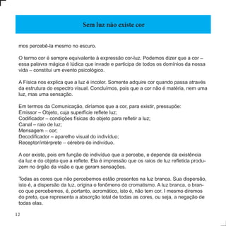 12
mos percebê-la mesmo no escuro.
O termo cor é sempre equivalente à expressão cor-luz. Podemos dizer que a cor –
essa palavra mágica é lúdica que invade e participa de todos os domínios da nossa
vida – constitui um evento psicológico.
A Física nos explica que a luz é incolor. Somente adquire cor quando passa através
da estrutura do espectro visual. Concluímos, pois que a cor não é matéria, nem uma
luz, mas uma sensação.
Em termos da Comunicação, diríamos que a cor, para existir, pressupõe:
Emissor – Objeto, cuja superfície reflete luz;
Codificador – condições físicas do objeto para refletir a luz;
Canal – raio de luz;
Mensagem – cor;
Decodificador – aparelho visual do indivíduo;
Receptor/intérprete – cérebro do indivíduo.
A cor existe, pois em função do indivíduo que a percebe, e depende da existência
da luz e do objeto que a reflete. Ela é impressão que os raios de luz refletida produ-
zem no órgão da visão e que geram sensações.
Todas as cores que não percebemos estão presentes na luz branca. Sua dispersão,
isto é, a dispersão da luz, origina o fenômeno do cromatismo. A luz branca, o bran-
co que percebemos, é, portanto, acromático, isto é, não tem cor. I mesmo diremos
do preto, que representa a absorção total de todas as cores, ou seja, a negação de
todas elas.
Sem luz não existe cor
 