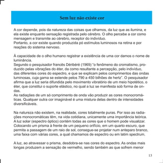A cor depende, pois da natureza das coisas que olhamos, da luz que as ilumina, e
ela existe enquanto sensação registrada pelo cérebro. O olho percebe a cor como
mensagem e transmite ao cérebro, receptor do indivíduo.
Portanto, a cor existe quando produzida pó estímulos luminosos na retina e por
reações do sistema nervoso.
À capacidade de o olho humano registrar a existência de uma cor damos o nome de
luminância.
Segundo o pesquisador francês Déribéré (1969) “o fenômeno do cromatismo, pro-
duzido pelas vibrações do éter, da como resultante a percepção, pelo indivíduo,
das diferentes cores do espectro, e que se explicam pelos comprimentos das ondas
luminosas, cuja gama se estende pelos 790 a 450 bilhões de hertz”. O pesquisador
afirma que a luz seria difundida pelo movimento vibratório de um meio hipotético, o
éter, que constitui o suporte elástico, no qual a luz se manifesta sob forma de on-
das.
As radiações de um só comprimento de onda vão produzir as cores monocromá-
ticas. Qualquer outra cor imaginável é uma mistura delas dentro de intensidades
diversificáveis.
Na natureza não existem, na realidade, cores totalmente puras. Por isso as radia-
ções monocromáticas têm, na vida cotidiana, unicamente uma importância teórica.
A luz solar (espectro óptico) contém todas as cores que o homem pode visualizar.
Colocando um prisma à frente de um pequeno orifício, em um quarto escuro, que
permita a passagem de um raio de sol, consegue-se projetar num anteparo branco,
uma faixa com várias cores, a qual chamamos de espectro ou em latim spectrum.
A luz, ao atravessar o prisma, desdobra-se nas cores do espectro. As ondas mais
longas produzem a sensação de vermelho, sendo também as que sofrem menor
Sem luz não existe cor
13
 