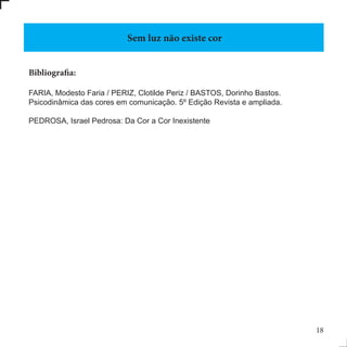 Bibliografia:
FARIA, Modesto Faria / PERIZ, Clotilde Periz / BASTOS, Dorinho Bastos.
Psicodinâmica das cores em comunicação. 5º Edição Revista e ampliada.
PEDROSA, Israel Pedrosa: Da Cor a Cor Inexistente
Sem luz não existe cor
18
 