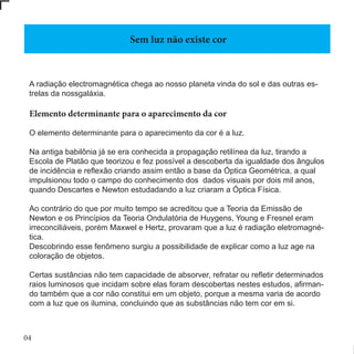 04
A radiação electromagnética chega ao nosso planeta vinda do sol e das outras es-
trelas da nossgaláxia.
Elemento determinante para o aparecimento da cor
O elemento determinante para o aparecimento da cor é a luz.
Na antiga babilônia já se era conhecida a propagação retilínea da luz, tirando a
Escola de Platão que teorizou e fez possível a descoberta da igualdade dos ângulos
de incidência e reflexão criando assim então a base da Óptica Geométrica, a qual
impulsionou todo o campo do conhecimento dos dados visuais por dois mil anos,
quando Descartes e Newton estudadando a luz criaram a Óptica Física.
Ao contrário do que por muito tempo se acreditou que a Teoria da Emissão de
Newton e os Princípios da Teoria Ondulatória de Huygens, Young e Fresnel eram
irreconciliáveis, porém Maxwel e Hertz, provaram que a luz é radiação eletromagné-
tica.
Descobrindo esse fenômeno surgiu a possibilidade de explicar como a luz age na
coloração de objetos.
Certas sustâncias não tem capacidade de absorver, refratar ou refletir determinados
raios luminosos que incidam sobre elas foram descobertas nestes estudos, afirman-
do também que a cor não constitui em um objeto, porque a mesma varia de acordo
com a luz que os ilumina, concluindo que as substâncias não tem cor em si.
Sem luz não existe cor
 