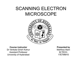 SCANNING ELECTRON
MICROSCOPE
Course instructor
Dr Venkata Girish Kotnur
Assistant Professor
University of Hyderabad
Presented by
Mahfooz Alam
M.TECH.
17ETMM10
 