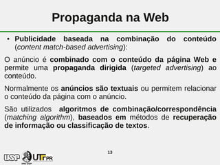 Propaganda na Web
●   Publicidade baseada na combinação        do   conteúdo
    (content match-based advertising):
O anúncio é combinado com o conteúdo da página Web e
permite uma propaganda dirigida (targeted advertising) ao
conteúdo.
Normalmente os anúncios são textuais ou permitem relacionar
o conteúdo da página com o anúncio.
São utilizados algoritmos de combinação/correspondência
(matching algorithm), baseados em métodos de recuperação
de informação ou classificação de textos.


                            13
 