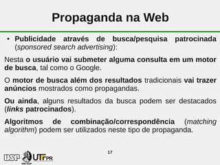 Propaganda na Web
●   Publicidade através de busca/pesquisa       patrocinada
    (sponsored search advertising):
Nesta o usuário vai submeter alguma consulta em um motor
de busca, tal como o Google.
O motor de busca além dos resultados tradicionais vai trazer
anúncios mostrados como propagandas.
Ou ainda, alguns resultados da busca podem ser destacados
(links patrocinados).
Algoritmos de combinação/correspondência (matching
algorithm) podem ser utilizados neste tipo de propaganda.

                             17
 