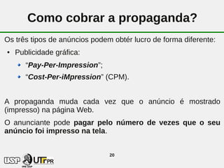 Como cobrar a propaganda?
Os três tipos de anúncios podem obtér lucro de forma diferente:
●   Publicidade gráfica:
       “Pay-Per-Impression”;
       “Cost-Per-iMpression” (CPM).


A propaganda muda cada vez que o anúncio é mostrado
(impresso) na página Web.
O anunciante pode pagar pelo número de vezes que o seu
anúncio foi impresso na tela.


                               20
 