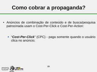 Como cobrar a propaganda?

●   Anúncios de combinação de conteúdo e de busca/pesquisa
    patrocinada usam o Cost-Per-Click e Cost-Per-Action:


      “Cost-Per-Click” (CPC) - paga somente quando o usuário
      clica no anúncio;




                             23
 