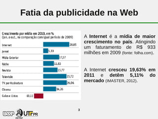 Fatia da publicidade na Web

                 A Internet é a mídia de maior
                 crescimento no país. Atingindo
                 um faturamento de R$ 933
                 milhões em 2009 (fonte: folha.com).


                 A Internet cresceu 19,63% em
                 2011 e detêm 5,11% do
                 mercado (IMASTER, 2012).




             3
 