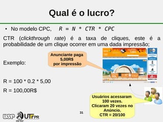 Qual é o lucro?
●   No modelo CPC,     R = N * CTR * CPC
CTR (clickthrough rate) é a taxa de cliques, este é a
probabilidade de um clique ocorrer em uma dada impressão;
                   Anunciante paga
                       5,00R$
Exemplo:            por impressão



R = 100 * 0.2 * 5,00
R = 100,00R$
                                     Usuários acessaram
                                           100 vezes.
                                     Clicaram 20 vezes no
                                            Anúncio.
                                31
                                         CTR = 20/100
 
