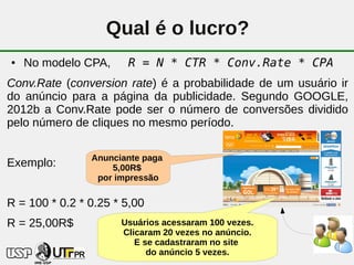 Qual é o lucro?
●   No modelo CPA,     R = N * CTR * Conv.Rate * CPA
Conv.Rate (conversion rate) é a probabilidade de um usuário ir
do anúncio para a página da publicidade. Segundo GOOGLE,
2012b a Conv.Rate pode ser o número de conversões dividido
pelo número de cliques no mesmo período.

                Anunciante paga
Exemplo:            5,00R$
                 por impressão

R = 100 * 0.2 * 0.25 * 5,00
R = 25,00R$           Usuários acessaram 100 vezes.
                      Clicaram 20 vezes no anúncio.
                         E se cadastraram no site
                                  32
                            do anúncio 5 vezes.
 