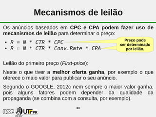 Mecanismos de leilão
Os anúncios baseados em CPC e CPA podem fazer uso de
mecanismos de leilão para determinar o preço:
                                               Preço pode
●   R = N * CTR * CPC                        ser determinado
●   R = N * CTR * Conv.Rate * CPA               por leilão.


Leilão do primeiro preço (First-price):
Neste o que tiver a melhor oferta ganha, por exemplo o que
oferece o maio valor para publicar o seu anúncio.
Segundo o GOOGLE, 2012c nem sempre o maior valor ganha,
pois alguns fatores podem depender da qualidade da
propaganda (se combina com a consulta, por exemplo).
                                 33
 