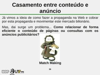 Casamento entre conteúdo e
              anúncio
Já vimos a ideia de como fazer a propaganda na Web e cobrar
por esta propaganda e movimentar este mercado bilionário.
Mas, dai surge um problema... Como relacionar de forma
eficiente o conteúdo de páginas ou consultas com os
anúncios publicitários?




                      Match Making
                            36
 