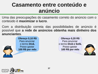 Casamento entre conteúdo e
              anúncio
Uma das preocupações do casamento correto do anúncio com o
conteúdo é maximizar o lucro.
Com a distribuição correta das possibilidades de anúncio é
possível que a rede de anúncios obtenha mais dinheiro dos
anunciantes.
         Ofereço 0,10 R$            Ofereço 0,20 R$
          Para anunciar               Para anunciar
          o termo Divã.           o termo Divã e Sofá.
          Posso gastar                Posso gastar
         100 R$ por mês              100 R$ por mês




                            37
 