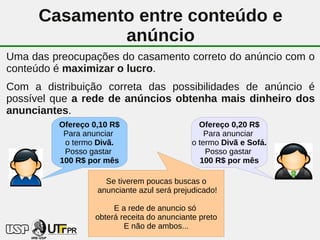 Casamento entre conteúdo e
              anúncio
Uma das preocupações do casamento correto do anúncio com o
conteúdo é maximizar o lucro.
Com a distribuição correta das possibilidades de anúncio é
possível que a rede de anúncios obtenha mais dinheiro dos
anunciantes.
         Ofereço 0,10 R$                      Ofereço 0,20 R$
          Para anunciar                         Para anunciar
          o termo Divã.                     o termo Divã e Sofá.
          Posso gastar                          Posso gastar
         100 R$ por mês                        100 R$ por mês

                    Se tiverem poucas buscas o
                  anunciante azul será prejudicado!

                      E a rede de anuncio só
                 obterá receita do 38
                                   anunciante preto
                         E não de ambos...
 