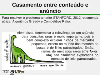 Casamento entre conteúdo e
              anúncio
Para resolver o problema anterior STANFORD, 2012 recomenda
utilizar Algoritmos Greedy e Competitive Ratio.


        Além disso, determinar a relevância de um anúncio
           para consultas raras é muito importante, pois é
              bem complexo explorar nichos de mercados
                 pequenos, exceto no mundo dos motores de
                     busca e de links patrocinados. Então,
                        ramos de mercados raros (the long
                           tail) são altamente explorados no
                               mercado de links patrocinados.


                            39
 