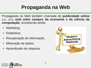 Propaganda na Web
Propaganda na Web também chamada de publicidade online
(LIU, 2011) está entre campos da economia e da ciência da
computação, envolvendo ainda:
●   Marketing;
●   Estatística;
●   Recuperação de informação;
●   Mineração de dados;
●   Aprendizado de máquina.



                                 4
 