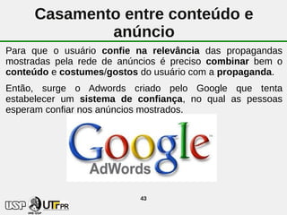 Casamento entre conteúdo e
             anúncio
Para que o usuário confie na relevância das propagandas
mostradas pela rede de anúncios é preciso combinar bem o
conteúdo e costumes/gostos do usuário com a propaganda.
Então, surge o Adwords criado pelo Google que tenta
estabelecer um sistema de confiança, no qual as pessoas
esperam confiar nos anúncios mostrados.




                           43
 