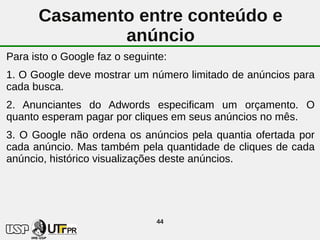 Casamento entre conteúdo e
              anúncio
Para isto o Google faz o seguinte:
1. O Google deve mostrar um número limitado de anúncios para
cada busca.
2. Anunciantes do Adwords especificam um orçamento. O
quanto esperam pagar por cliques em seus anúncios no mês.
3. O Google não ordena os anúncios pela quantia ofertada por
cada anúncio. Mas também pela quantidade de cliques de cada
anúncio, histórico visualizações deste anúncios.




                               44
 