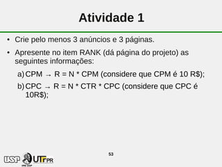 Atividade 1
●   Crie pelo menos 3 anúncios e 3 páginas.
●   Apresente no item RANK (dá página do projeto) as
    seguintes informações:
    a) CPM → R = N * CPM (considere que CPM é 10 R$);
    b) CPC → R = N * CTR * CPC (considere que CPC é
       10R$);




                              53
 