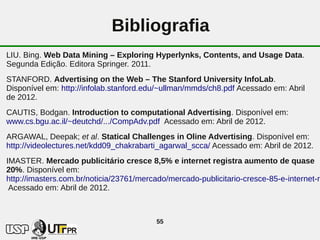 Bibliografia
LIU. Bing. Web Data Mining – Exploring Hyperlynks, Contents, and Usage Data.
Segunda Edição. Editora Springer. 2011.
STANFORD. Advertising on the Web – The Stanford University InfoLab.
Disponível em: http://infolab.stanford.edu/~ullman/mmds/ch8.pdf Acessado em: Abril
de 2012.
CAUTIS, Bodgan. Introduction to computational Advertising. Disponível em:
www.cs.bgu.ac.il/~deutchd/.../CompAdv.pdf Acessado em: Abril de 2012.
ARGAWAL, Deepak; et al. Statical Challenges in Oline Advertising. Disponível em:
http://videolectures.net/kdd09_chakrabarti_agarwal_scca/ Acessado em: Abril de 2012.
IMASTER. Mercado publicitário cresce 8,5% e internet registra aumento de quase
20%. Disponível em:
http://imasters.com.br/noticia/23761/mercado/mercado-publicitario-cresce-85-e-internet-re
 Acessado em: Abril de 2012.



                                          55
 