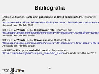 Bibliografia
BARBOSA, Mariana. Gasto com publicidade no Brasil aumanta 20,6%. Disponível
em:
http://www1.folha.uol.com.br/mercado/849461-gasto-com-publicidade-no-brasil-aumenta-
Acessado em: Abril de 2012.
GOOGLE. AdWords Help. - Clickthrough rate. Disponível em:
http://support.google.com/adwords/bin/answer.py?hl=en&answer=107955&from=6305&rd
Acessado em: Abril de 2012a.
GOOGLE. AdWords Help. - Conversion rate. Disponível em:
http://support.google.com/adwords/bin/answer.py?hl=en&answer=146654&topic=24937&
Acessado em: Abril de 2012b.
WIKIPÉDIA. First-price sealed-bid auction .Disponível em:
http://en.wikipedia.org/wiki/First-price_sealed-bid_auction Acessado em: Abril de 2012.




                                          56
 