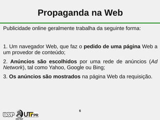 Propaganda na Web
Publicidade online geralmente trabalha da seguinte forma:


1. Um navegador Web, que faz o pedido de uma página Web a
um provedor de conteúdo;
2. Anúncios são escolhidos por uma rede de anúncios (Ad
Network), tal como Yahoo, Google ou Bing;
3. Os anúncios são mostrados na página Web da requisição.




                               6
 