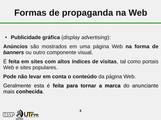 Formas de propaganda na Web

●   Publicidade gráfica (display advertising):
Anúncios são mostrados em uma página Web na forma de
banners ou outro componente visual.
É feita em sites com altos índices de visitas, tal como portais
Web e sites populares.
Pode não levar em conta o conteúdo da página Web.
Geralmente esta é feita para tornar a marca do anunciante
mais conhecida.


                                8
 