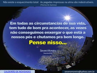 Não existe o esquecimento total: As pegadas impressas na alma são indestrutíveis.
                                 (Thomas De Quincey)




      Em todas as circunstancias de sua vida,
     tem tudo de bom pra acontecer, as vezes
      não conseguimos enxergar o que está a
      nossos pés e chutamos pra bem longe.
                       Pense nisso...
                                Severo Moreira
                                    Novembro/2009




CALDEIRÃO DE NOVIDADES                                 severomoreira@yahoo.com.br
 