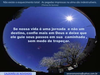 Não existe o esquecimento total: As pegadas impressas na alma são indestrutíveis.
                                 (Thomas De Quincey)




       Se nossa vida é uma jornada e não um
      destino, confie mais em Deus e deixe que
      ele guie seus passos em sua caminhada ,
                sem medo de tropeçar.




CALDEIRÃO DE NOVIDADES                                 severomoreira@yahoo.com.br
 